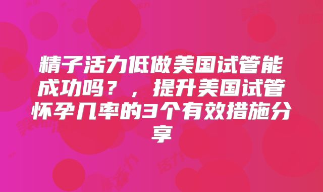 精子活力低做美国试管能成功吗？，提升美国试管怀孕几率的3个有效措施分享