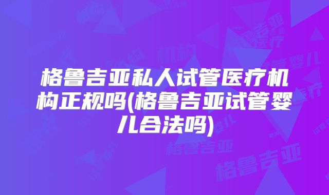 格鲁吉亚私人试管医疗机构正规吗(格鲁吉亚试管婴儿合法吗)