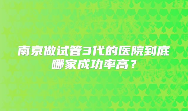 南京做试管3代的医院到底哪家成功率高?