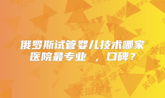 俄罗斯试管婴儿技术哪家医院最专业 ,口碑?