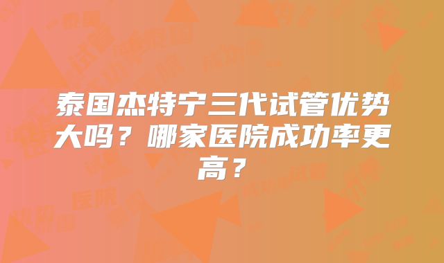 泰国杰特宁三代试管优势大吗？哪家医院成功率更高？