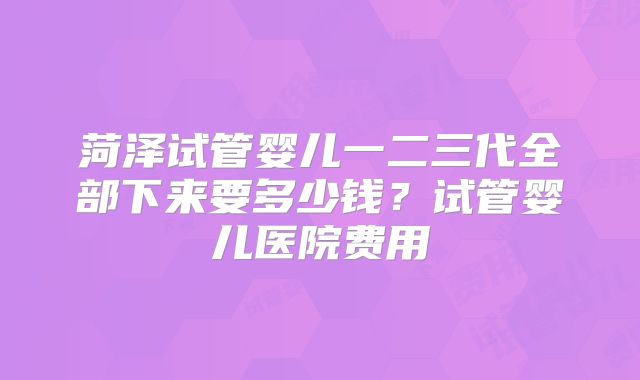 菏泽试管婴儿一二三代全部下来要多少钱？试管婴儿医院费用