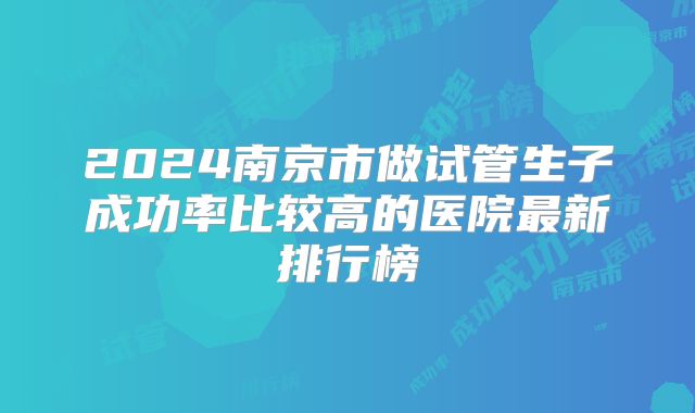 2024南京市做试管生子成功率比较高的医院最新排行榜