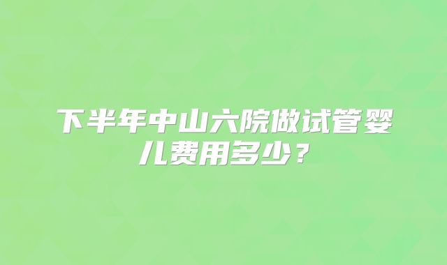 下半年中山六院做试管婴儿费用多少?