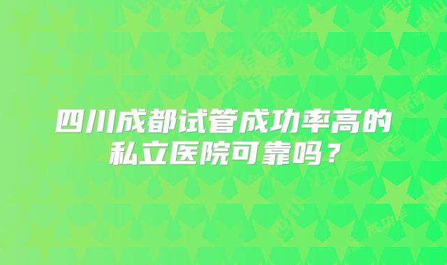 四川成都试管成功率高的私立医院可靠吗？