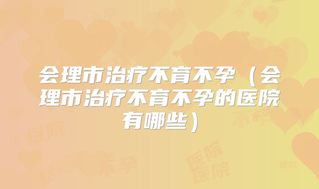 会理市治疗不育不孕（会理市治疗不育不孕的医院有哪些）