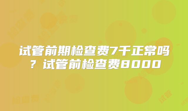 试管前期检查费7千正常吗？试管前检查费8000