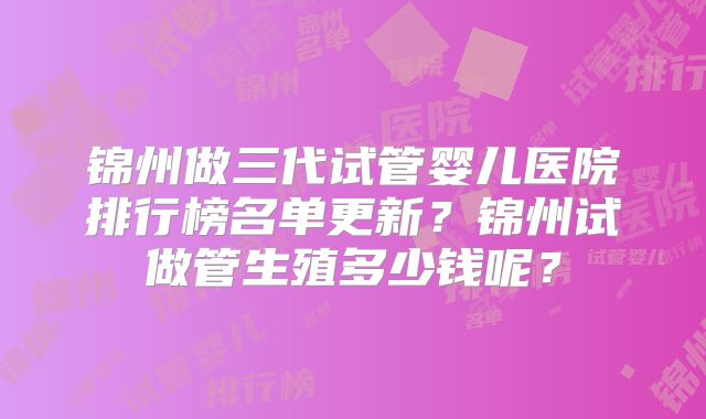 锦州做三代试管婴儿医院排行榜名单更新？锦州试做管生殖多少钱呢？