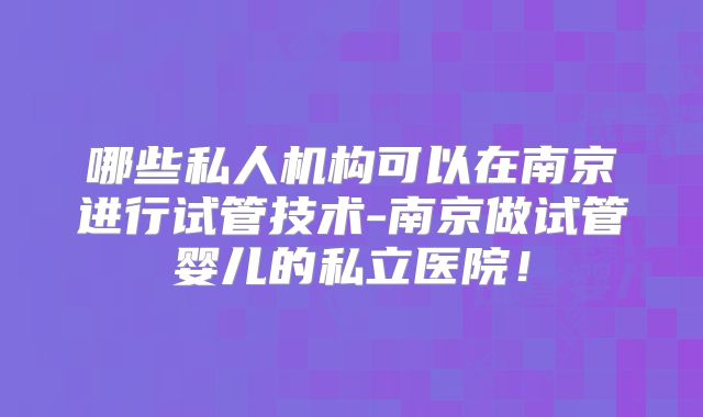 哪些私人机构可以在南京进行试管技术-南京做试管婴儿的私立医院!