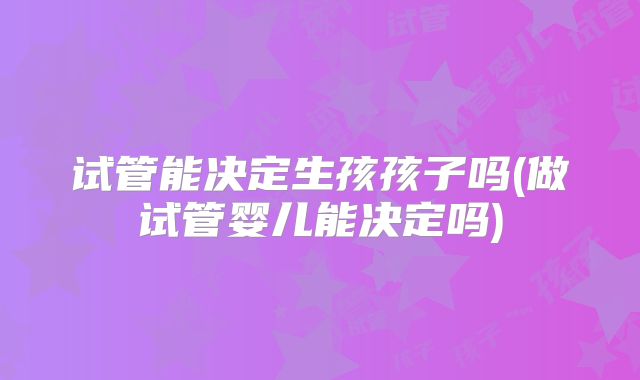 试管能决定生孩孩子吗(做试管婴儿能决定吗)