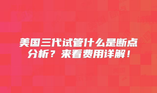 美国三代试管什么是断点分析？来看费用详解！