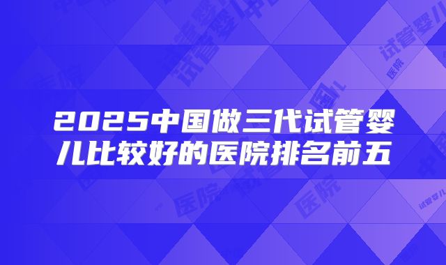 2025中国做三代试管婴儿比较好的医院排名前五