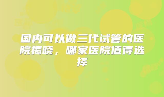 国内可以做三代试管的医院揭晓，哪家医院值得选择