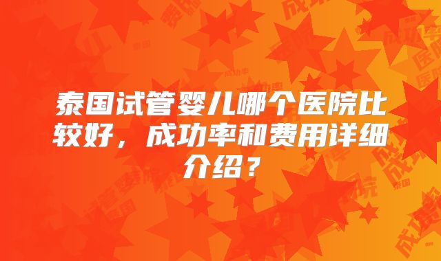 泰国试管婴儿哪个医院比较好，成功率和费用详细介绍？