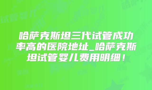 哈萨克斯坦三代试管成功率高的医院地址_哈萨克斯坦试管婴儿费用明细！