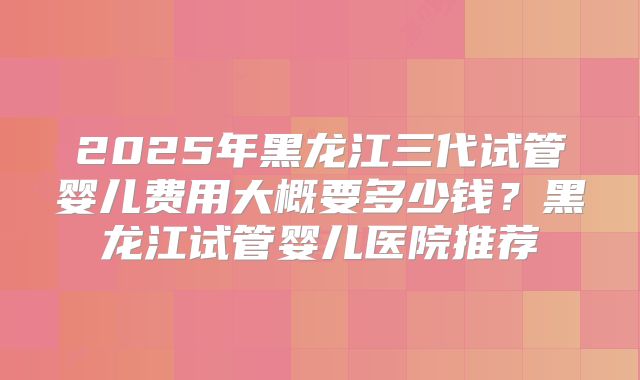 2025年黑龙江三代试管婴儿费用大概要多少钱？黑龙江试管婴儿医院推荐