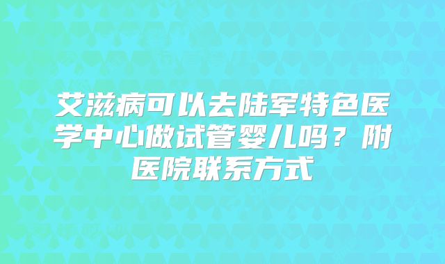 艾滋病可以去陆军特色医学中心做试管婴儿吗？附医院联系方式