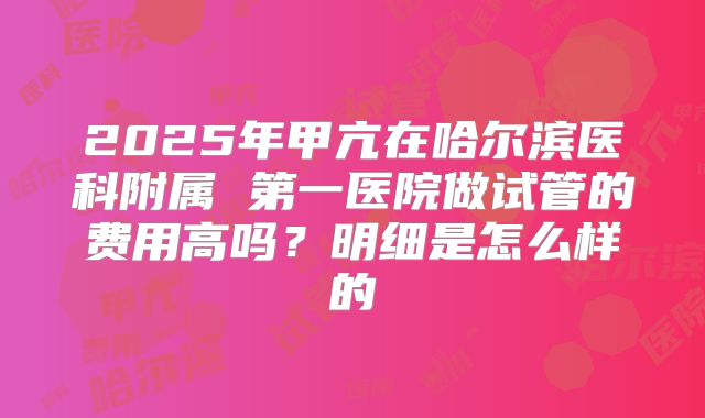 2025年甲亢在哈尔滨医科附属 第一医院做试管的费用高吗？明细是怎么样的