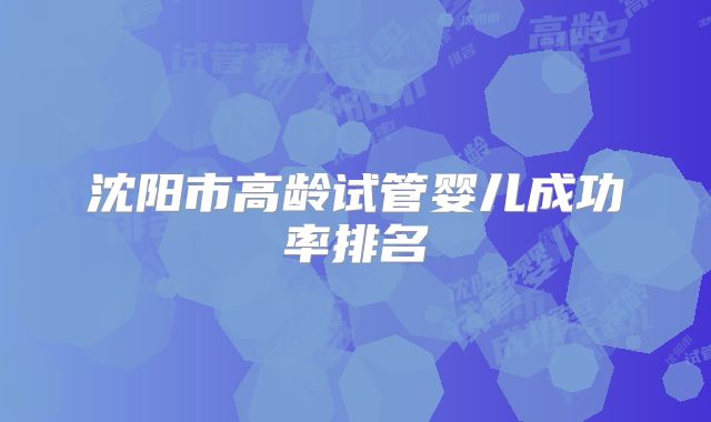 沈阳市高龄试管婴儿成功率排名