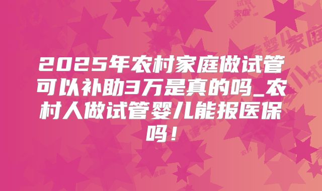 2025年农村家庭做试管可以补助3万是真的吗_农村人做试管婴儿能报医保吗！