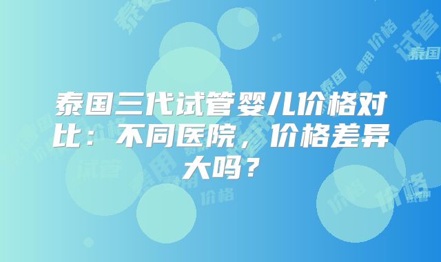泰国三代试管婴儿价格对比:不同医院,价格差异大吗?