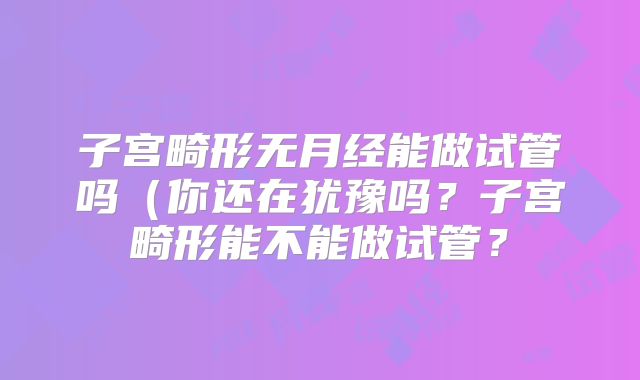 子宫畸形无月经能做试管吗（你还在犹豫吗？子宫畸形能不能做试管？