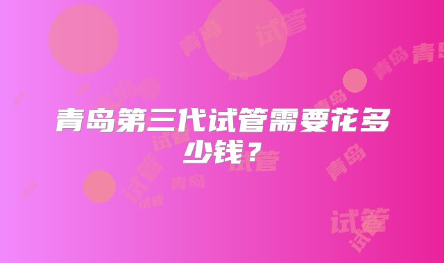 青岛第三代试管需要花多少钱？