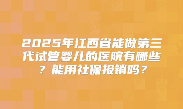 2025年江西省能做第三代试管婴儿的医院有哪些？能用社保报销吗？
