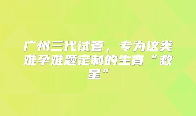 广州三代试管，专为这类难孕难题定制的生育“救星”