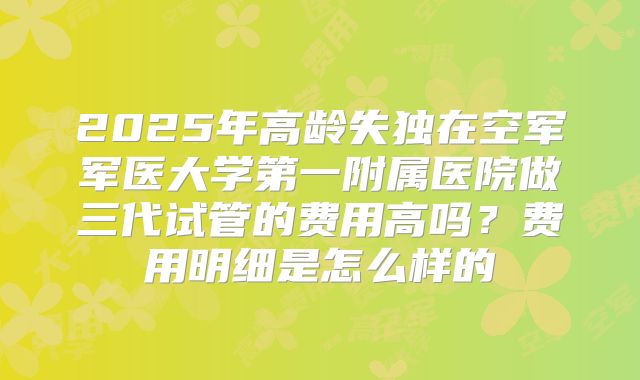 2025年高龄失独在空军军医大学第一附属医院做三代试管的费用高吗？费用明细是怎么样的