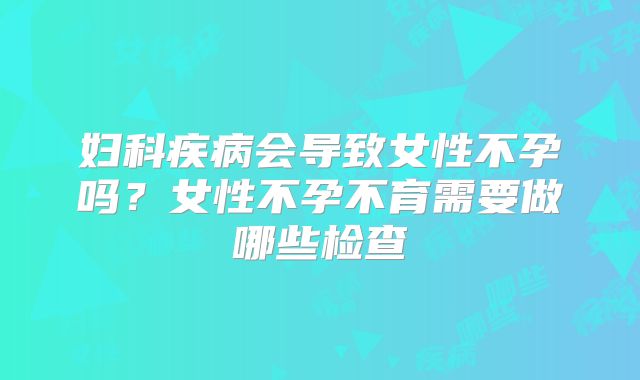 妇科疾病会导致女性不孕吗？女性不孕不育需要做哪些检查
