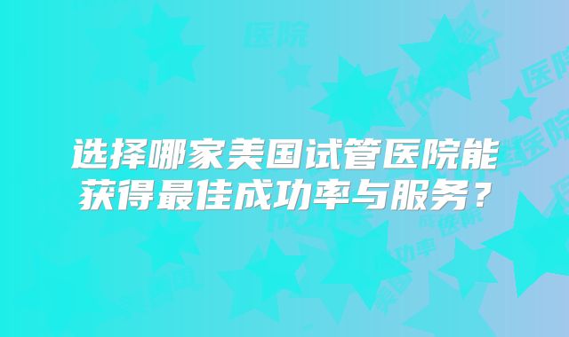 选择哪家美国试管医院能获得最佳成功率与服务？