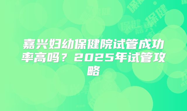嘉兴妇幼保健院试管成功率高吗？2025年试管攻略