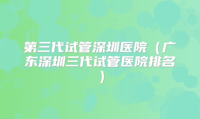 第三代试管深圳医院(广东深圳三代试管医院排名)