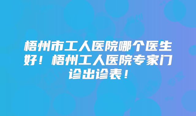 梧州市工人医院哪个医生好！梧州工人医院专家门诊出诊表！