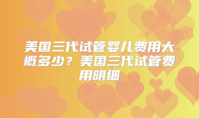 美国三代试管婴儿费用大概多少？美国三代试管费用明细