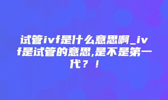 试管ivf是什么意思啊_ivf是试管的意思,是不是第一代？！