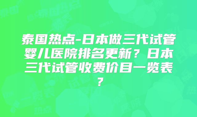泰国热点-日本做三代试管婴儿医院排名更新？日本三代试管收费价目一览表？