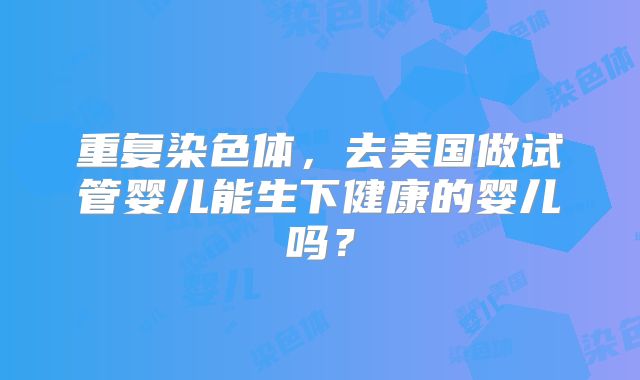 重复染色体，去美国做试管婴儿能生下健康的婴儿吗？