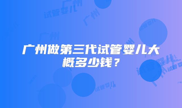 广州做第三代试管婴儿大概多少钱?