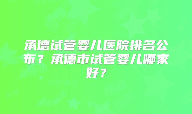 承德试管婴儿医院排名公布？承德市试管婴儿哪家好？