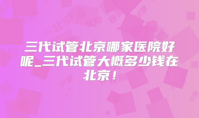 三代试管北京哪家医院好呢_三代试管大概多少钱在北京！
