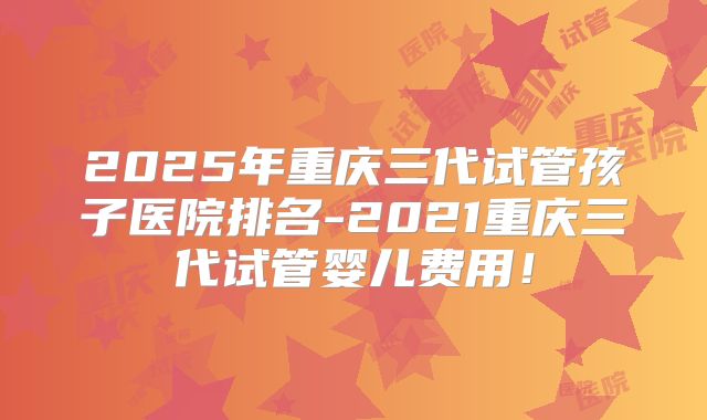 2025年重庆三代试管孩子医院排名-2021重庆三代试管婴儿费用！