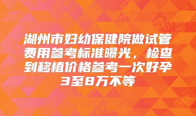 湖州市妇幼保健院做试管费用参考标准曝光,检查到移植价格参考一次好孕3至8万不等