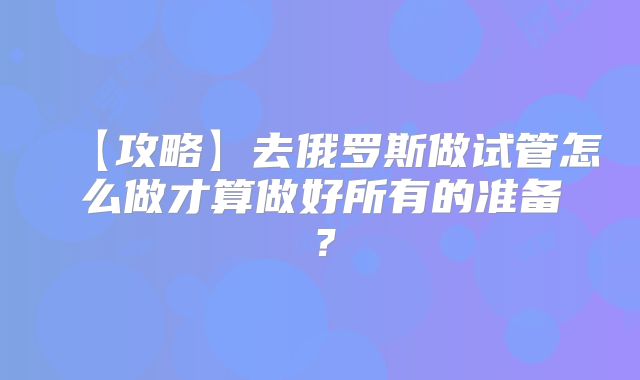【攻略】去俄罗斯做试管怎么做才算做好所有的准备？