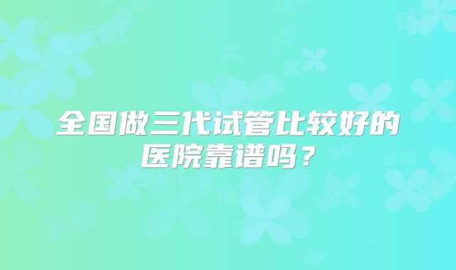 全国做三代试管比较好的医院靠谱吗？