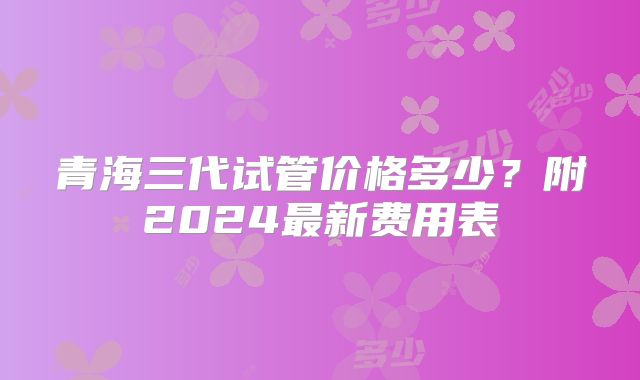 青海三代试管价格多少？附2024最新费用表