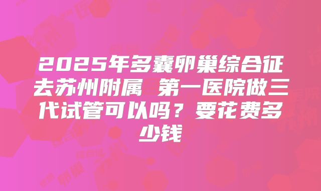 2025年多囊卵巢综合征去苏州附属 第一医院做三代试管可以吗？要花费多少钱