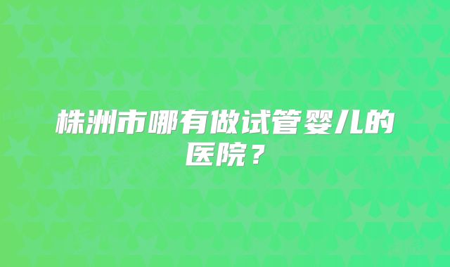 株洲市哪有做试管婴儿的医院？