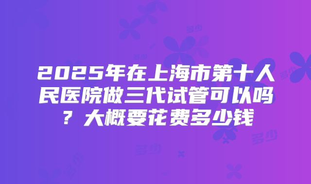 2025年在上海市第十人民医院做三代试管可以吗？大概要花费多少钱